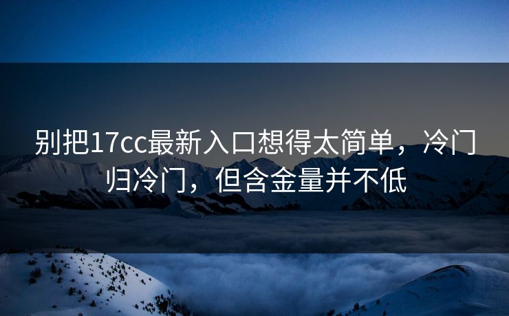 别把17cc最新入口想得太简单，冷门归冷门，但含金量并不低