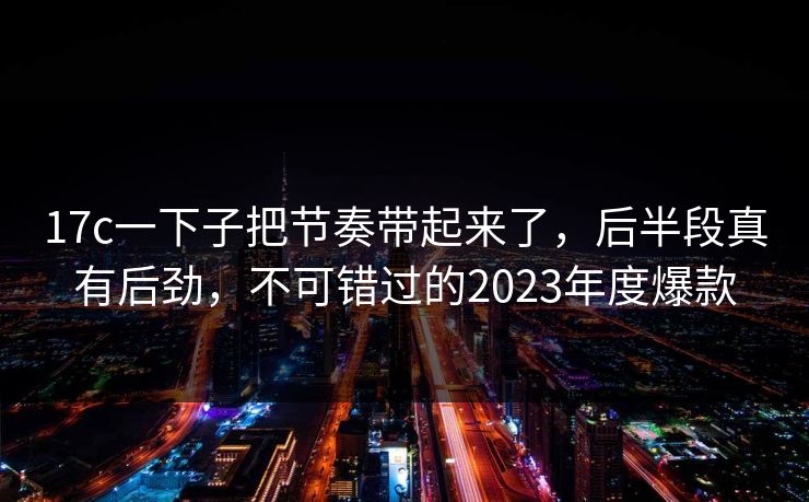 17c一下子把节奏带起来了，后半段真有后劲，不可错过的2023年度爆款