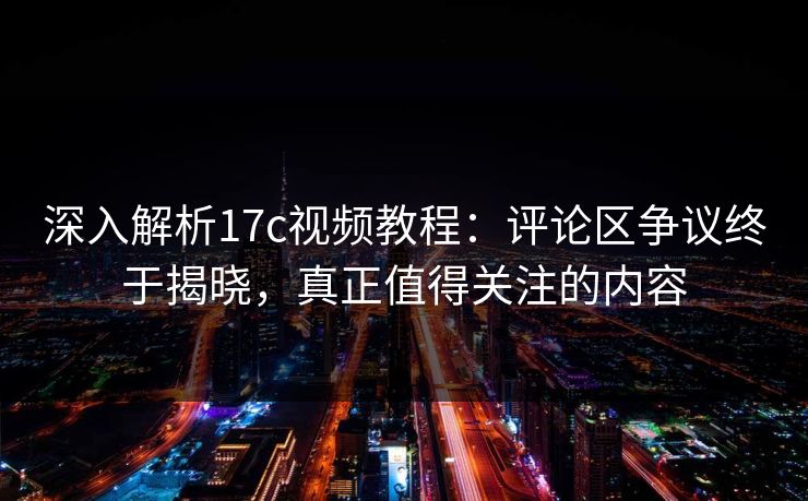 深入解析17c视频教程：评论区争议终于揭晓，真正值得关注的内容