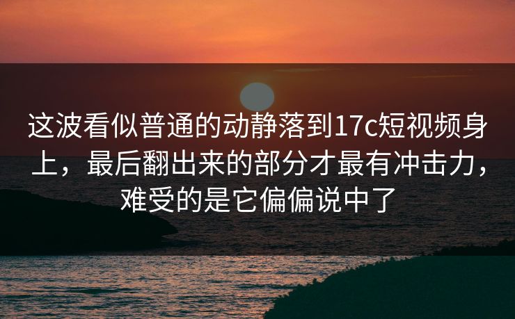 这波看似普通的动静落到17c短视频身上，最后翻出来的部分才最有冲击力，难受的是它偏偏说中了