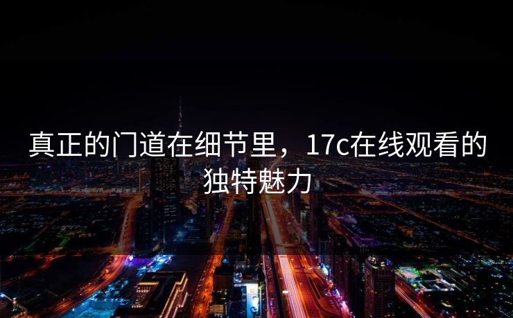 真正的门道在细节里，17c在线观看的独特魅力
