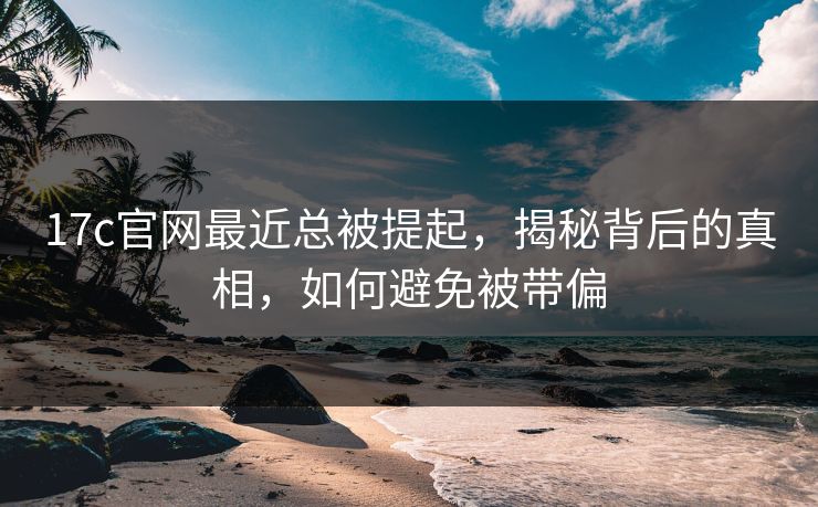 17c官网最近总被提起，揭秘背后的真相，如何避免被带偏