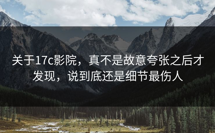 关于17c影院，真不是故意夸张之后才发现，说到底还是细节最伤人
