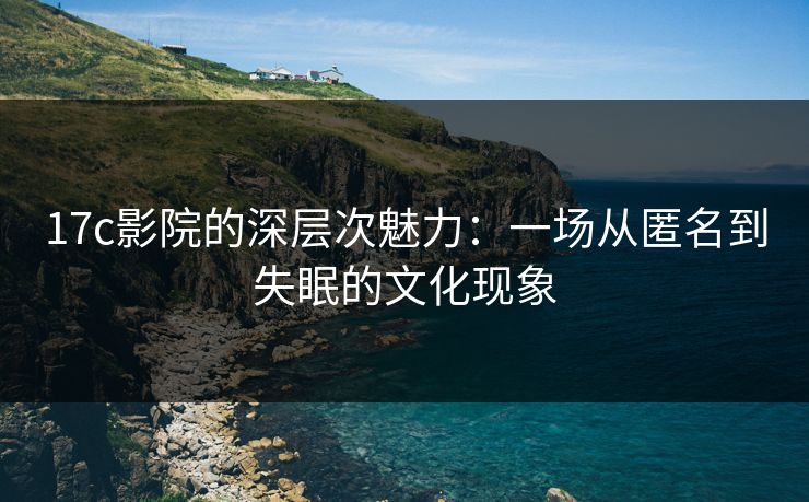 17c影院的深层次魅力：一场从匿名到失眠的文化现象