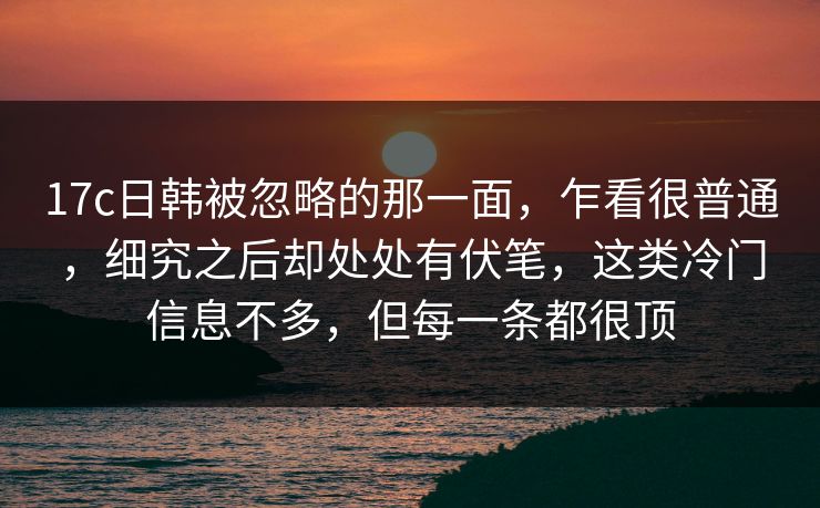 17c日韩被忽略的那一面，乍看很普通，细究之后却处处有伏笔，这类冷门信息不多，但每一条都很顶