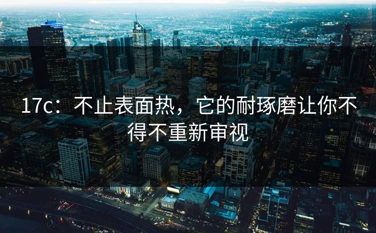 17c：不止表面热，它的耐琢磨让你不得不重新审视