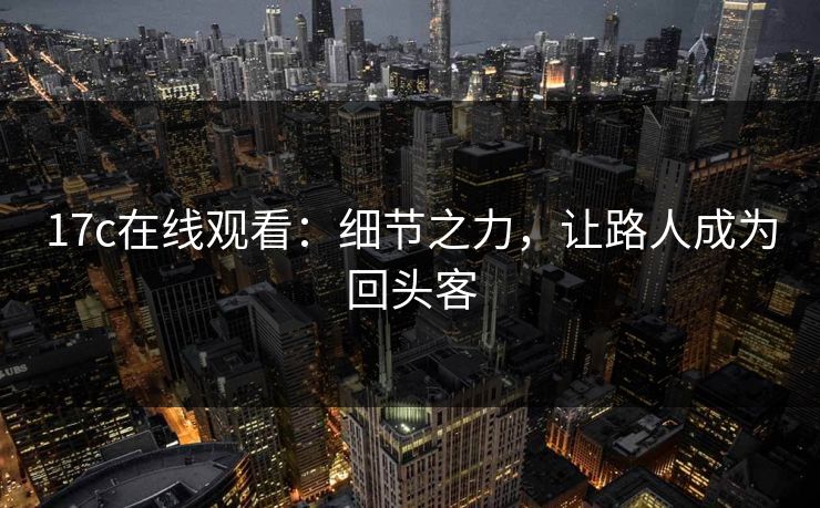 17c在线观看：细节之力，让路人成为回头客