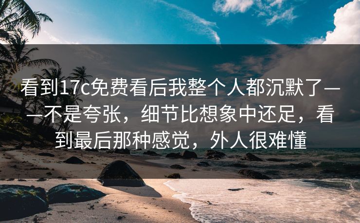 看到17c免费看后我整个人都沉默了——不是夸张，细节比想象中还足，看到最后那种感觉，外人很难懂