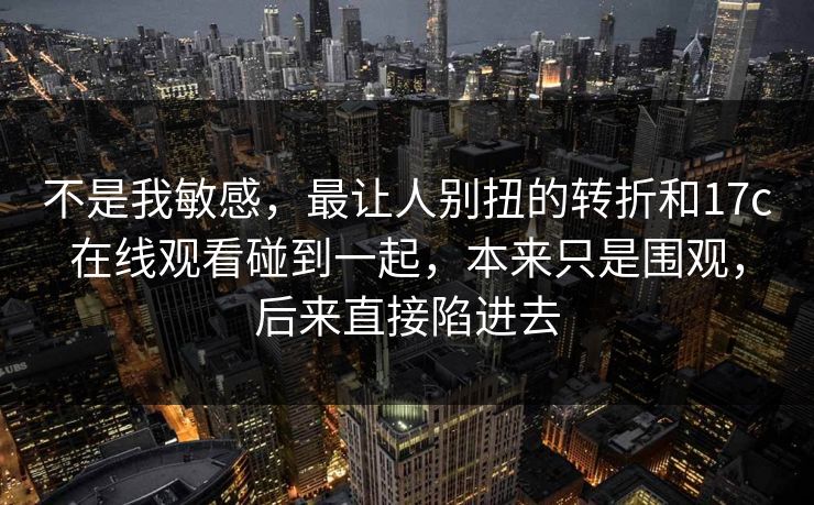 不是我敏感，最让人别扭的转折和17c在线观看碰到一起，本来只是围观，后来直接陷进去