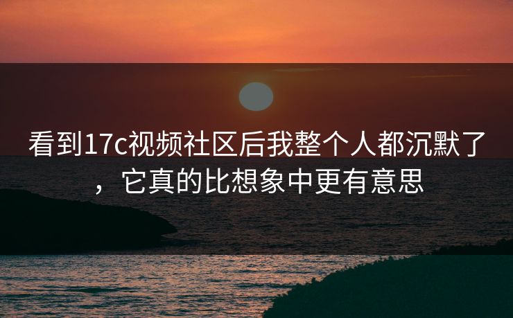 看到17c视频社区后我整个人都沉默了，它真的比想象中更有意思