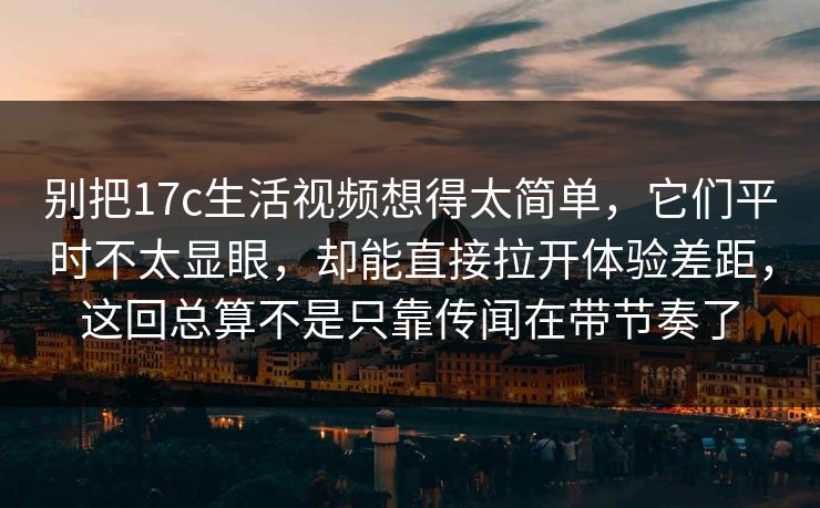 别把17c生活视频想得太简单，它们平时不太显眼，却能直接拉开体验差距，这回总算不是只靠传闻在带节奏了