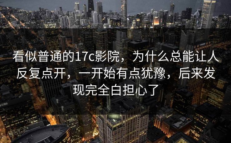 看似普通的17c影院，为什么总能让人反复点开，一开始有点犹豫，后来发现完全白担心了