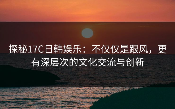 探秘17C日韩娱乐：不仅仅是跟风，更有深层次的文化交流与创新