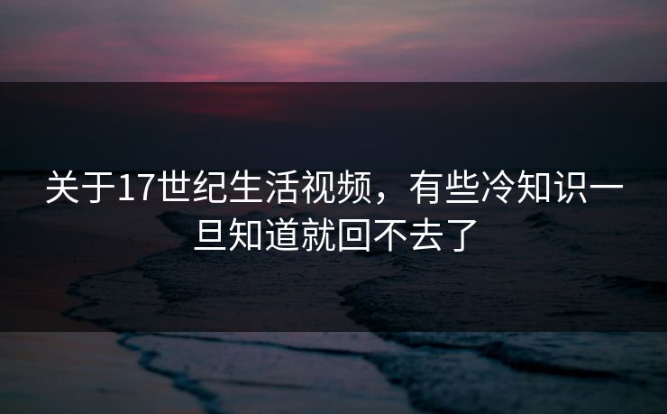 关于17世纪生活视频，有些冷知识一旦知道就回不去了