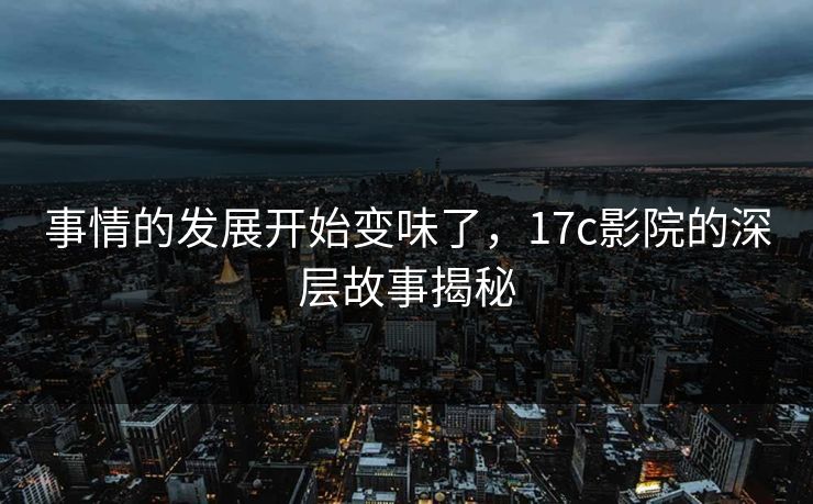 事情的发展开始变味了，17c影院的深层故事揭秘