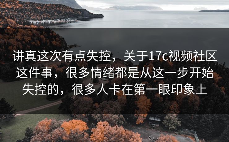 讲真这次有点失控，关于17c视频社区这件事，很多情绪都是从这一步开始失控的，很多人卡在第一眼印象上