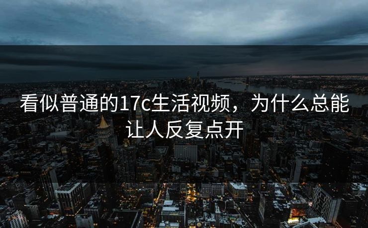 看似普通的17c生活视频，为什么总能让人反复点开