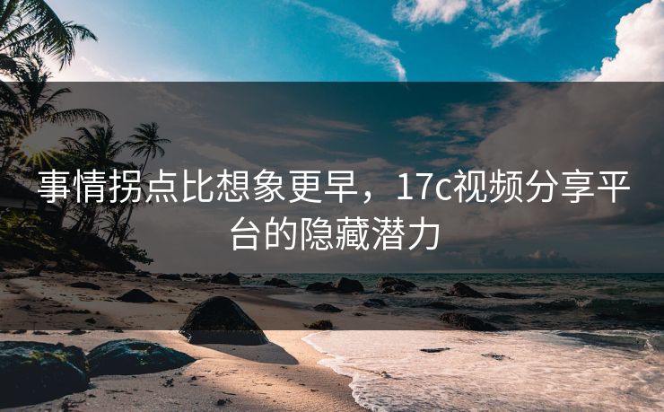 事情拐点比想象更早，17c视频分享平台的隐藏潜力