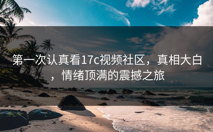 第一次认真看17c视频社区，真相大白，情绪顶满的震撼之旅