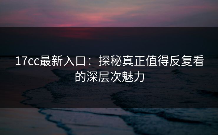 17cc最新入口：探秘真正值得反复看的深层次魅力