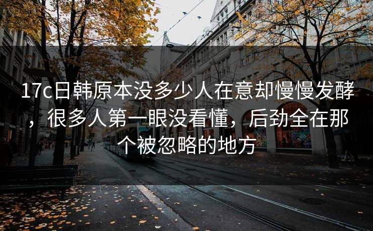 17c日韩原本没多少人在意却慢慢发酵，很多人第一眼没看懂，后劲全在那个被忽略的地方