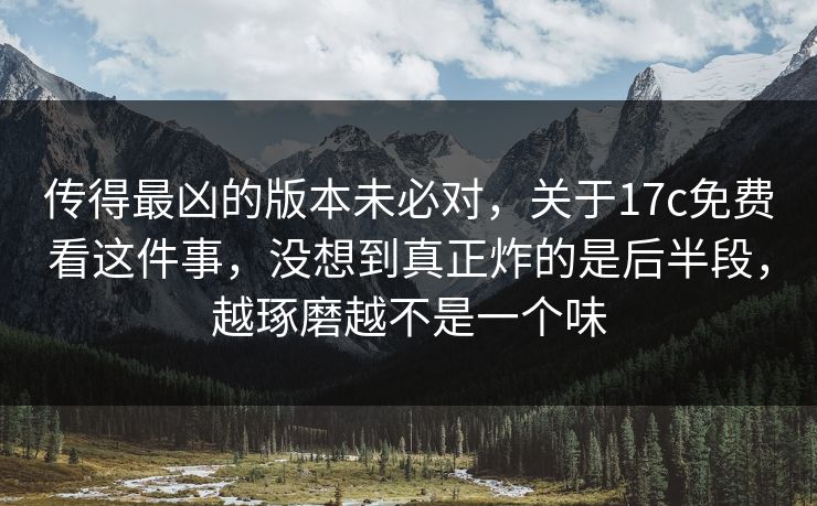 传得最凶的版本未必对，关于17c免费看这件事，没想到真正炸的是后半段，越琢磨越不是一个味