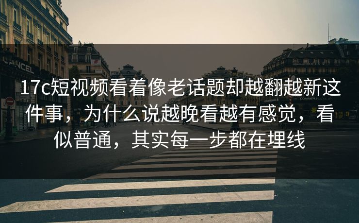 17c短视频看着像老话题却越翻越新这件事，为什么说越晚看越有感觉，看似普通，其实每一步都在埋线