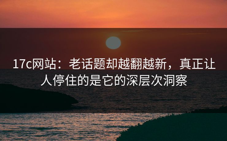 17c网站：老话题却越翻越新，真正让人停住的是它的深层次洞察