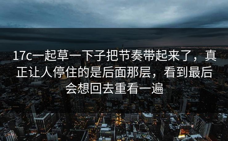 17c一起草一下子把节奏带起来了，真正让人停住的是后面那层，看到最后会想回去重看一遍