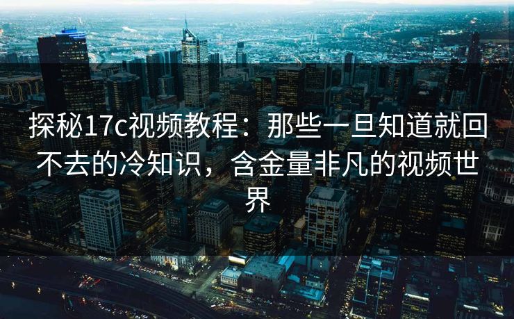 探秘17c视频教程：那些一旦知道就回不去的冷知识，含金量非凡的视频世界