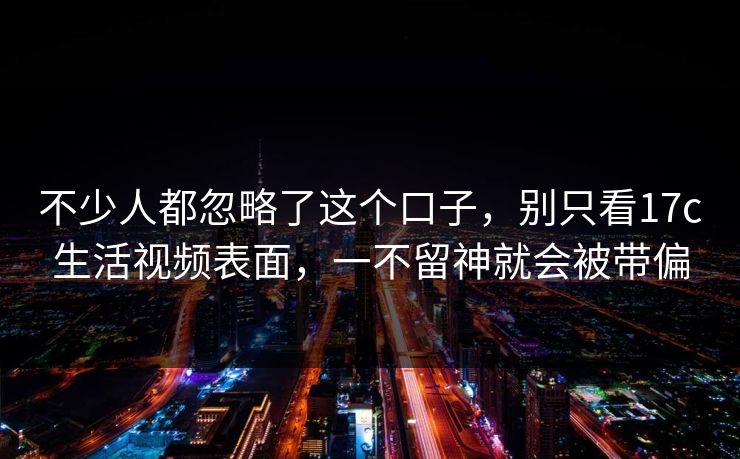不少人都忽略了这个口子，别只看17c生活视频表面，一不留神就会被带偏