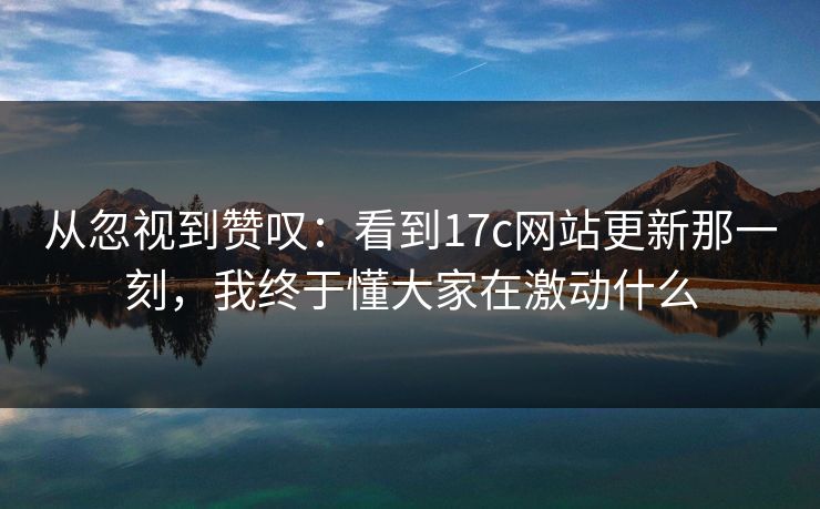 从忽视到赞叹：看到17c网站更新那一刻，我终于懂大家在激动什么