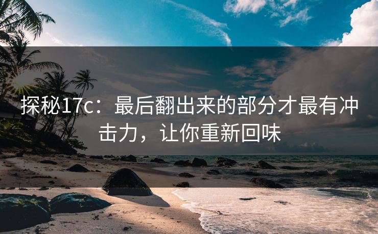 探秘17c:最后翻出来的部分才最有冲击力,让你重新回味 探秘17c:最后翻出来的部分才最有冲击力,让你重新回味