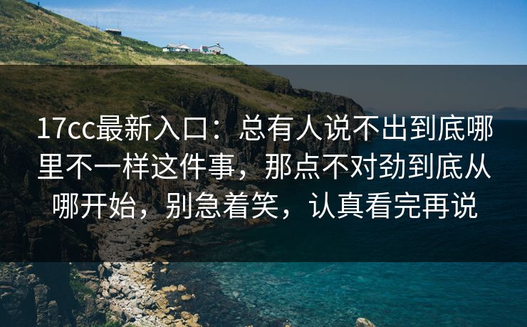 17cc最新入口：总有人说不出到底哪里不一样这件事，那点不对劲到底从哪开始，别急着笑，认真看完再说