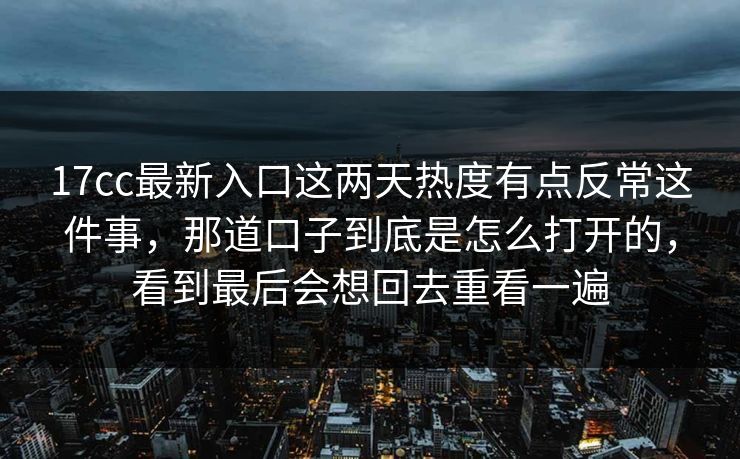 17cc最新入口这两天热度有点反常这件事，那道口子到底是怎么打开的，看到最后会想回去重看一遍