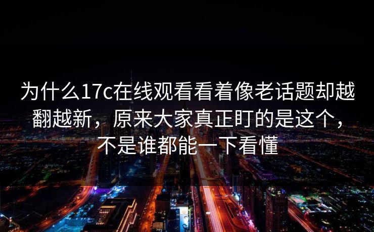 为什么17c在线观看看着像老话题却越翻越新，原来大家真正盯的是这个，不是谁都能一下看懂