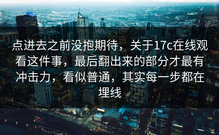 点进去之前没抱期待,关于17c在线观看这件事,最后翻出来的部分才最有冲击力,看似普通,其实每一步都在埋线 点进去之前没抱期待,关于17c在线观看这件事,最后翻出来的部分才最有冲击力,看似普通,其实每一步都在埋线