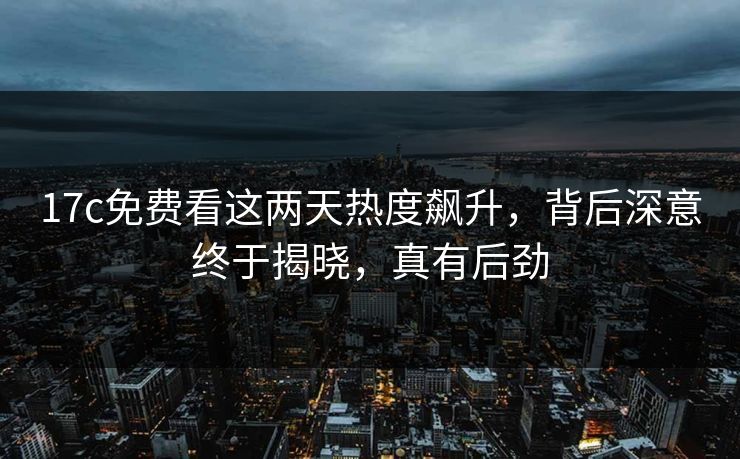 17c免费看这两天热度飙升，背后深意终于揭晓，真有后劲