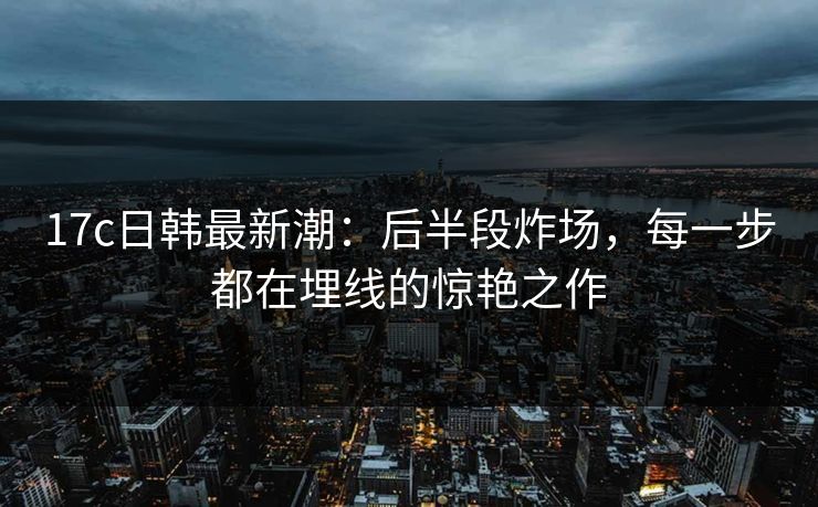17c日韩最新潮：后半段炸场，每一步都在埋线的惊艳之作