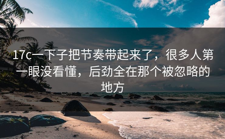 17c一下子把节奏带起来了，很多人第一眼没看懂，后劲全在那个被忽略的地方