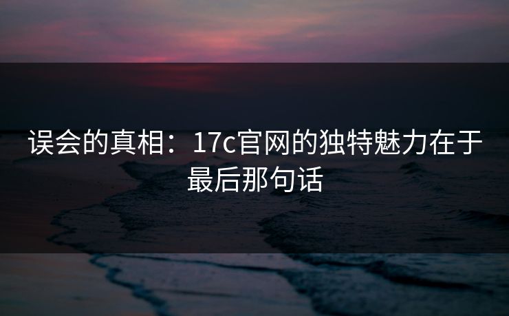 误会的真相：17c官网的独特魅力在于最后那句话
