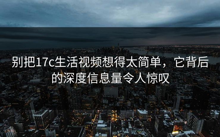 别把17c生活视频想得太简单，它背后的深度信息量令人惊叹
