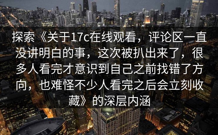 探索《关于17c在线观看，评论区一直没讲明白的事，这次被扒出来了，很多人看完才意识到自己之前找错了方向，也难怪不少人看完之后会立刻收藏》的深层内涵