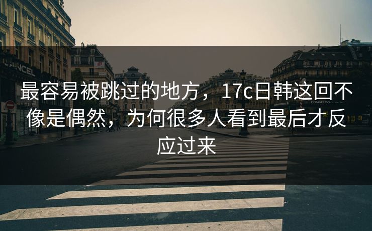 最容易被跳过的地方，17c日韩这回不像是偶然，为何很多人看到最后才反应过来