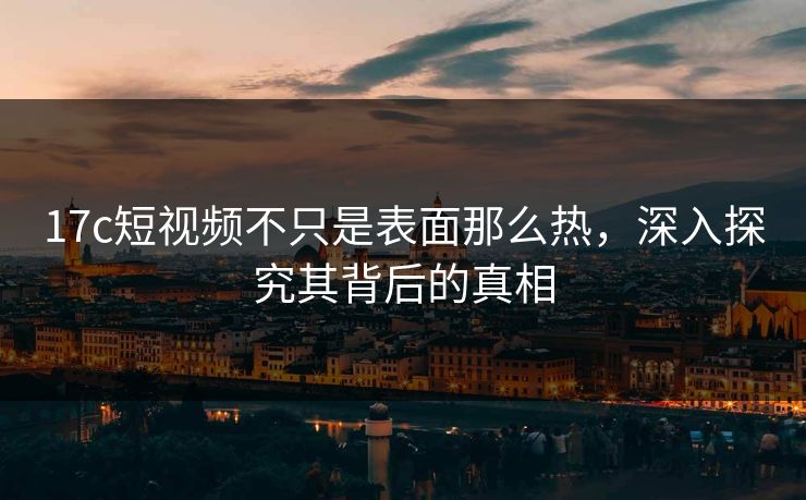 17c短视频不只是表面那么热，深入探究其背后的真相