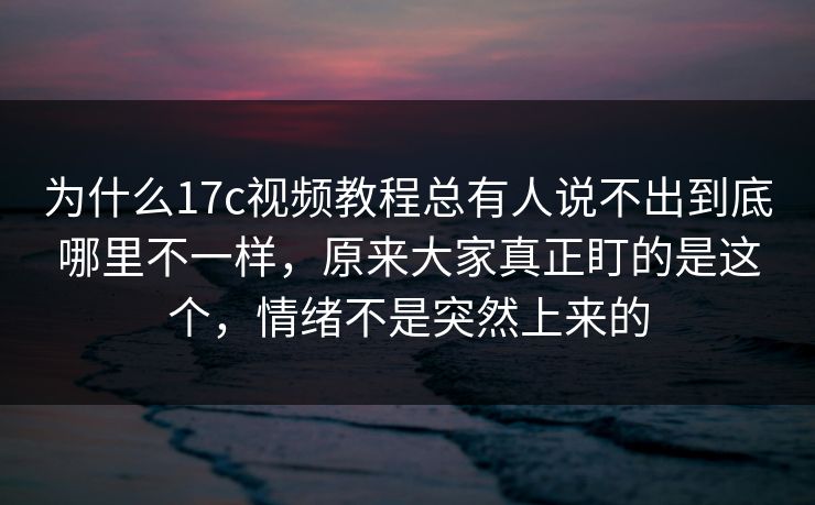为什么17c视频教程总有人说不出到底哪里不一样，原来大家真正盯的是这个，情绪不是突然上来的