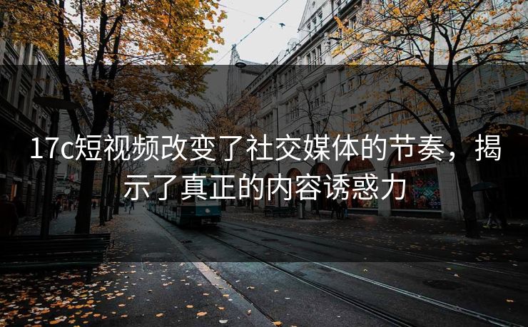 17c短视频改变了社交媒体的节奏，揭示了真正的内容诱惑力