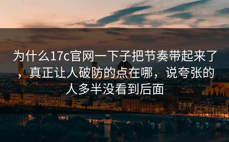 为什么17c官网一下子把节奏带起来了，真正让人破防的点在哪，说夸张的人多半没看到后面
