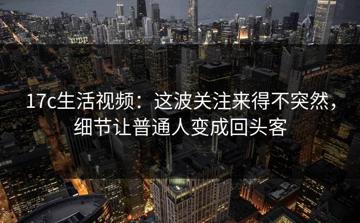 17c生活视频：这波关注来得不突然，细节让普通人变成回头客