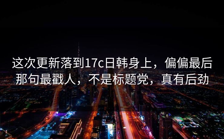 这次更新落到17c日韩身上，偏偏最后那句最戳人，不是标题党，真有后劲
